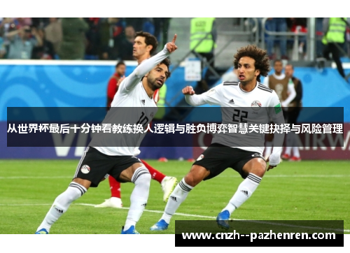 从世界杯最后十分钟看教练换人逻辑与胜负博弈智慧关键抉择与风险管理