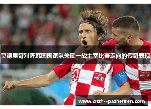 莫德里奇对阵韩国国家队关键一战主宰比赛走向的传奇表现