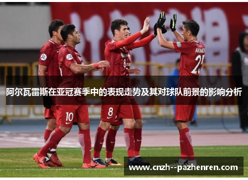 阿尔瓦雷斯在亚冠赛季中的表现走势及其对球队前景的影响分析